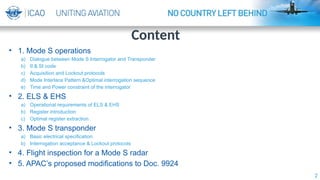 2
• 1. Mode S operations
a) Dialogue between Mode S Interrogator and Transponder
b) II & SI code
c) Acquisition and Lockout protocols
d) Mode Interlace Pattern &Optimal interrogation sequence
e) Time and Power constraint of the interrogator
• 2. ELS & EHS
a) Operational requirements of ELS & EHS
b) Register introduction
c) Optimal register extraction
• 3. Mode S transponder
a) Basic electrical specification
b) Interrogation acceptance & Lockout protocols
• 4. Flight inspection for a Mode S radar
• 5. APAC’s proposed modifications to Doc. 9924
Content
 