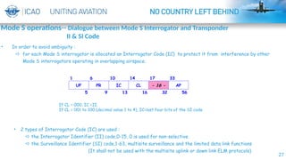 27
If CL = 000, IC =II.
If CL = 001 to 100 (decimal value 1 to 4), IC=last four bits of the SI code
• 2 types of Interrogator Code (IC) are used :
 the Interrogator Identifier (II) code,0-15, 0 is used for non-selective
 the Surveillance Identifier (SI) code,1-63, multisite surveillance and the limited data link functions
(It shall not be used with the multisite uplink or down link ELM protocols)
• In order to avoid ambiguity :
 for each Mode S interrogator is allocated an Interrogator Code (IC) to protect it from interference by other
Mode S interrogators operating in overlapping airspace.
Mode S operations-- Dialogue between Mode S Interrogator and Transponder
II & SI Code
 