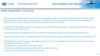 29
 The interrogator operation with SI code, which will receive Mode S-only all-call replies encoded with the “matching” II code
will normally reject these replies. The consequence is that Mode S II-only transponders which have not been upgraded to
handle SI codes will not be detected by the interrogator operating with an SI code.
 The Mode S II/SI capable interrogator that supports the use of II/SI code operation, if operating with an II code, must be
configurable by the user to either:
a) not lockout Mode S transponders that do not report the SI capability in Register 10 or cannot report Register 10
b) use intermittent lockout for transponders that do not report the SI capability in Register 10 or cannot report Register 10
 The Mode II/SI capable interrogator that supports the use of II/SI code operation, if operating with an SI code, must be
configurable by the user to either:
a) acquisition the transponder on “matching” II code ;
b) not lockout non-SI capable transponders on the "matching" II code; or
c)use intermittent lockout for this "matching" II code.
Mode S operations-- II & SI Code
 