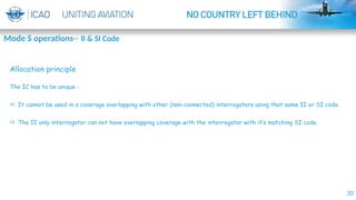 30
Allocation principle
The IC has to be unique :
 It cannot be used in a coverage overlapping with other (non-connected) interrogators using that same II or SI code.
 The II only interrogator can not have overlapping coverage with the interrogator with it’s matching SI code.
Mode S operations-- II & SI Code
 