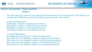 56
The total reply rate over each time interval, shall be the sum of the individual Mode A/C replies at an
average rate of 500 per second and the Mode S reply rate over that interval.
a. Short DF Reply Rates
(1) 50 Mode S replies in any one-second interval;
(2) 18 Mode S replies in a 100-millisecond interval;
(3) 8 Mode S replies in a 25-millisecond interval;
(4) 4 Mode S replies in a 1.6-millisecond interval.
b. Long DF Reply Rates
A transponder shall be able to transmit as long replies;
(1) at least 16 of the 50 Mode S replies in any one-second interval;
(2) at least 6 of the 18 Mode S replies in a 100-millisecond interval;
(3) at least 4 of the 8 Mode S replies in a 25-millisecond interval;
(4) at least 2 of the 4 Mode S replies in a 1.6-millisecond interval.
Mode S transponder-- Reply Capability
Mode S
 
