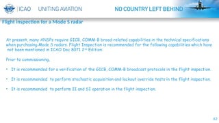 62
Flight inspection for a Mode S radar
By-ISAAC
At present, many ANSPs require GICB, COMM-B broad-related capabilities in the technical specifications
when purchasing Mode S radars. Flight Inspection is recommended for the following capabilities which have
not been mentioned in ICAO Doc 8071 2nd
Edition:
Prior to commissioning,
• It is recommended for a verification of the GICB, COMM-B broadcast protocols in the flight inspection.
• It is recommended to perform stochastic acquisition and lockout override tests in the flight inspection.
• It is recommended to perform II and SI operation in the flight inspection.
 
