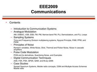 EEE2009EEE2009
CommunicationsCommunications
• Contents
– Introduction to Communication Systems
– Analogue Modulation
AM, DSBSC, VSB, SSB, FM, PM, Narrow band FM, PLL Demodulators, and FLL Loops
– Sampling Systems
Time and Frequency Division multiplexing systems, Nyquist Principle, PAM, PPM, and
PWM.
– Principles of Noise
Random variables, White Noise, Shot, Thermal and Flicker Noise, Noise in cascade
amplifiers
– Pulse Code Modulation
PCM and its derivatives, Quantising Noise, and Examples
– Digital Communication Techniques
ASK, FSK, PSK, QPSK, QAM, and M-ary QAM.
– Case Studies
Spread Spectrum Systems, Mobile radio concepts, GSM and Multiple Access Schemes
Mobile radio
 