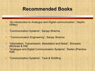 Recommended Books
• “An introduction to Analogue and Digital communication”, Haykin
(Wiley)
• “Communication Systems”, Sanjay Sharma
• “ Communication Engineering”, Sanjay Sharma
• “Information, Transmission, Modulation and Noise”, Schwartz
(McGraw & Hill)
• “Analogue and Digital Communication Systems”, Raden (Prentice-
Hall)
• “Communication Systems”, Taub & Schilling
 