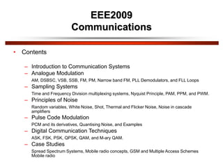 EEE2009
Communications
• Contents
– Introduction to Communication Systems
– Analogue Modulation
AM, DSBSC, VSB, SSB, FM, PM, Narrow band FM, PLL Demodulators, and FLL Loops
– Sampling Systems
Time and Frequency Division multiplexing systems, Nyquist Principle, PAM, PPM, and PWM.
– Principles of Noise
Random variables, White Noise, Shot, Thermal and Flicker Noise, Noise in cascade
amplifiers
– Pulse Code Modulation
PCM and its derivatives, Quantising Noise, and Examples
– Digital Communication Techniques
ASK, FSK, PSK, QPSK, QAM, and M-ary QAM.
– Case Studies
Spread Spectrum Systems, Mobile radio concepts, GSM and Multiple Access Schemes
Mobile radio
 