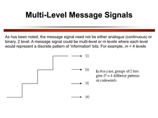 Multi-Level Message Signals
As has been noted, the message signal need not be either analogue (continuous) or
binary, 2 level. A message signal could be multi-level or m levels where each level
would represent a discrete pattern of 'information' bits. For example, m = 4 levels
 