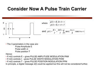 Consider Now A Pulse Train Carrier
p t E,0 t
p t 0, t T
p t
E
T
2E
T n 1
sinc
n
2
cos n
where
and
• The 3 parameters in the case are:
Pulse Amplitude E
Pulse width vt
Pulse position T
Hence:
• If m(t) controls E – gives PULSE AMPLITUDE MODULATION PAM
• If m(t) controls t - gives PULSE WIDTH MODULATION PWM
• If m(t) controls T - gives PULSE POSITION MODULATION PPM
In principle, a digital message d(t) could be applied but this will not be considered further.
 