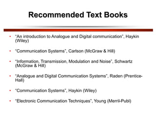 Recommended Text Books
• “An introduction to Analogue and Digital communication”, Haykin
(Wiley)
• “Communication Systems”, Carlson (McGraw & Hill)
• “Information, Transmission, Modulation and Noise”, Schwartz
(McGraw & Hill)
• “Analogue and Digital Communication Systems”, Raden (Prentice-
Hall)
• “Communication Systems”, Haykin (Wiley)
• “Electronic Communication Techniques”, Young (Merril-Publ)
 