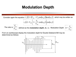 Modulation Depth
Consider again the equation    
   
t
ω
t
ω
V
+
V
=
t
v c
m
m
DC
s cos
cos , which may be written as
The ratio is defined as the modulation depth, m, i.e. Modulation Depth
     
t
ω
t
ω
V
V
+
V
=
t
v c
m
DC
m
DC
s cos
cos
1 







DC
m
V
V
=
m
From an oscilloscope display the modulation depth for Double Sideband AM may be
determined as follows:
DC
m
V
V
VDC
Vm
2Emin
2Emax
 