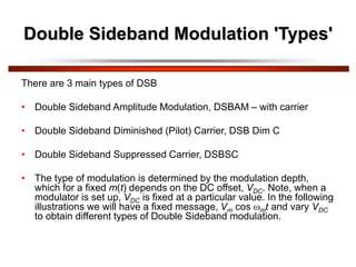 Double Sideband Modulation 'Types'
There are 3 main types of DSB
• Double Sideband Amplitude Modulation, DSBAM – with carrier
• Double Sideband Diminished (Pilot) Carrier, DSB Dim C
• Double Sideband Suppressed Carrier, DSBSC
• The type of modulation is determined by the modulation depth,
which for a fixed m(t) depends on the DC offset, VDC. Note, when a
modulator is set up, VDC is fixed at a particular value. In the following
illustrations we will have a fixed message, Vm cos mt and vary VDC
to obtain different types of Double Sideband modulation.
 