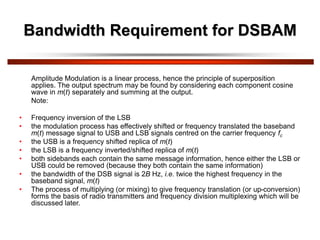 Bandwidth Requirement for DSBAM
Amplitude Modulation is a linear process, hence the principle of superposition
applies. The output spectrum may be found by considering each component cosine
wave in m(t) separately and summing at the output.
Note:
• Frequency inversion of the LSB
• the modulation process has effectively shifted or frequency translated the baseband
m(t) message signal to USB and LSB signals centred on the carrier frequency fc
• the USB is a frequency shifted replica of m(t)
• the LSB is a frequency inverted/shifted replica of m(t)
• both sidebands each contain the same message information, hence either the LSB or
USB could be removed (because they both contain the same information)
• the bandwidth of the DSB signal is 2B Hz, i.e. twice the highest frequency in the
baseband signal, m(t)
• The process of multiplying (or mixing) to give frequency translation (or up-conversion)
forms the basis of radio transmitters and frequency division multiplexing which will be
discussed later.
 