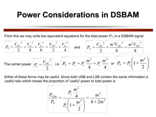 From this we may write two equivalent equations for the total power PT, in a DSBAM signal
4
2
8
8
2
2
2
2
2
2
m
DC
m
m
DC
T
V
+
V
=
V
+
V
+
V
=
P
The carrier power
2
2
DC
c
V
=
P
4
4
2
2
m
P
+
m
P
+
P
=
P c
c
c
T 







2
1
2
m
+
P
=
P c
T
and
8
8
2
2
2
2
2
2
DC
DC
DC
T
V
m
+
V
m
+
V
=
P
or
i.e.
Either of these forms may be useful. Since both USB and LSB contain the same information a
useful ratio which shows the proportion of 'useful' power to total power is
2
2
2
2
2
4
2
1
4
m
+
m
=
m
+
P
m
P
=
P
P
c
c
T
USB








Power Considerations in DSBAM
 