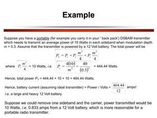 Example
Suppose you have a portable (for example you carry it in your ' back pack') DSBAM transmitter
which needs to transmit an average power of 10 Watts in each sideband when modulation depth
m = 0.3. Assume that the transmitter is powered by a 12 Volt battery. The total power will be
4
4
2
2
m
P
+
m
P
+
P
=
P c
c
c
T
where
4
2
m
Pc = 10 Watts, i.e.
 
 2
2
0.3
40
10
4
=
m
=
Pc
= 444.44 Watts
Hence, total power PT = 444.44 + 10 + 10 = 464.44 Watts.
Hence, battery current (assuming ideal transmitter) = Power / Volts =
12
464.44
i.e. a large and heavy 12 Volt battery.
amps!
Suppose we could remove one sideband and the carrier, power transmitted would be
10 Watts, i.e. 0.833 amps from a 12 Volt battery, which is more reasonable for a
portable radio transmitter.
 
