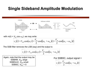 Single Sideband Amplitude Modulation
with m(t) = Vm cos mt, we may write:
     
   
 
t
ω
ω
V
+
t
ω
+
ω
V
+
t
ω
V
=
t
v m
c
m
m
c
m
c
DC
s 
cos
2
cos
2
cos
The SSB filter removes the LSB (say) and the output is
     
 
t
ω
+
ω
V
+
t
ω
V
=
t
v m
c
m
c
DC
s cos
2
cos
Again, note that the output may be
SSBAM, VDC large
SSBDimC, VDC small
SSBSC, VDC = 0
For SSBSC, output signal =
   
 
t
ω
+
ω
V
=
t
v m
c
m
s cos
2
 