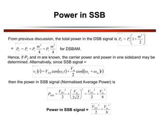 Power in SSB
From previous discussion, the total power in the DSB signal is 







2
1
2
m
+
P
=
P c
T
4
4
2
2
m
P
+
m
P
+
P
=
P c
c
c
T
Hence, if Pc and m are known, the carrier power and power in one sideband may be
determined. Alternatively, since SSB signal =
     
 
t
ω
+
ω
V
+
t
ω
V
=
t
v m
c
m
c
DC
s cos
2
cos
then the power in SSB signal (Normalised Average Power) is
8
2
2
2
2
2
2
2
2
m
DC
m
DC
SSB
V
+
V
=
V
+
V
=
P 





Power in SSB signal =
8
2
2
2
m
DC V
+
V
= for DSBAM.
 