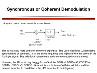 Synchronous or Coherent Demodulation
A synchronous demodulator is shown below
This is relatively more complex and more expensive. The Local Oscillator (LO) must be
synchronised or coherent, i.e. at the same frequency and in phase with the carrier in the
AM input signal. This additional requirement adds to the complexity and the cost.
However, the AM input may be any form of AM, i.e. DSBAM, DSBDimC, DSBSC or
SSBAM, SSBDimC, SSBSC. (Note – this is a 'universal' AM demodulator and the
process is similar to correlation – the LPF is similar to an integrator).
 