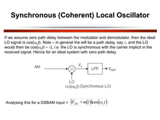 Synchronous (Coherent) Local Oscillator
If we assume zero path delay between the modulator and demodulator, then the ideal
LO signal is cos(ct). Note – in general the will be a path delay, say , and the LO
would then be cos(c(t – ), i.e. the LO is synchronous with the carrier implicit in the
received signal. Hence for an ideal system with zero path delay
Analysing this for a DSBAM input =  
   
t
ω
t
m
+
V c
DC cos
 