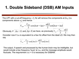 1. Double Sideband (DSB) AM Inputs
The LPF with a cut-off frequency  fc Hz will remove the components at 2c (i.e.
components above c) and hence
   
φ
+
ωt
t
m
+
φ
+
t
V
=
V DC
out 


 cos
2
)
cos(
2

Obviously, if 0
=
Δω and 0

Δφ we have, as previously
 
2
2
t
m
+
V
=
V DC
out
Consider now if  is equivalent to a few Hz offset from the ideal LO. We may then
say
     
Δωt
t
m
+
Δωt
V
=
V DC
out cos
2
cos
2
The output, if speech and processed by the human brain may be intelligible, but
would include a low frequency 'buzz' at , and the message amplitude would
fluctuate. The requirement  = 0 is necessary for DSBAM.
 