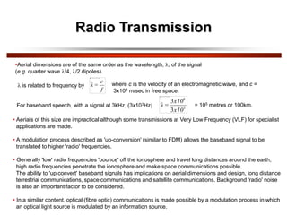 Radio Transmission
•Aerial dimensions are of the same order as the wavelength, , of the signal
(e.g. quarter wave /4, /2 dipoles).
 is related to frequency by
f
c
=
λ where c is the velocity of an electromagnetic wave, and c =
3x108 m/sec in free space.
For baseband speech, with a signal at 3kHz, (3x103Hz) 3
8
3
3
x10
x10
=
λ = 105 metres or 100km.
• Aerials of this size are impractical although some transmissions at Very Low Frequency (VLF) for specialist
applications are made.
• A modulation process described as 'up-conversion' (similar to FDM) allows the baseband signal to be
translated to higher 'radio' frequencies.
• Generally 'low' radio frequencies 'bounce' off the ionosphere and travel long distances around the earth,
high radio frequencies penetrate the ionosphere and make space communications possible.
The ability to 'up convert' baseband signals has implications on aerial dimensions and design, long distance
terrestrial communications, space communications and satellite communications. Background 'radio' noise
is also an important factor to be considered.
• In a similar content, optical (fibre optic) communications is made possible by a modulation process in which
an optical light source is modulated by an information source.
 