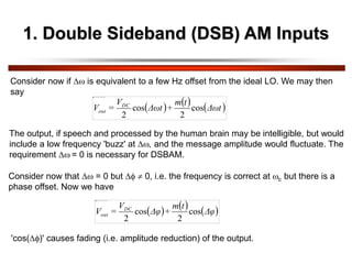 1. Double Sideband (DSB) AM Inputs
Consider now if  is equivalent to a few Hz offset from the ideal LO. We may then
say
     
Δωt
t
m
+
Δωt
V
=
V DC
out cos
2
cos
2
The output, if speech and processed by the human brain may be intelligible, but would
include a low frequency 'buzz' at , and the message amplitude would fluctuate. The
requirement  = 0 is necessary for DSBAM.
Consider now that  = 0 but   0, i.e. the frequency is correct at c but there is a
phase offset. Now we have
     
Δφ
t
m
+
Δφ
V
=
V DC
out cos
2
cos
2
'cos()' causes fading (i.e. amplitude reduction) of the output.
 