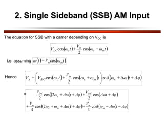 2. Single Sideband (SSB) AM Input
The equation for SSB with a carrier depending on VDC is
   
t
ω
+
ω
V
+
t
ω
V m
c
m
c
DC cos
2
cos
i.e. assuming    
t
ω
V
=
t
m m
mcos
Hence      
 
Δφ
+
t
+
ω
t
ω
+
ω
V
+
t
ω
V
=
V c
m
c
m
c
DC
x 







cos
cos
2
cos
 
   
 
   
 
Δφ
t
Δω
ω
V
+
Δφ
+
t
Δω
+
ω
+
ω
V
+
Δφ
+
Δωt
V
+
Δφ
+
t
Δω
+
ω
V
m
m
m
c
m
DC
c
DC


cos
4
2
cos
4
cos
2
2
cos
2
=
 