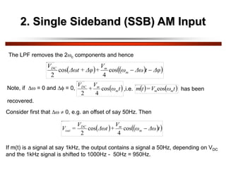 2. Single Sideband (SSB) AM Input
The LPF removes the 2c components and hence
   
 
Δφ
t
Δω
ω
V
+
Δφ
+
Δωt
V
m
m
DC


cos
4
cos
2
Note, if  = 0 and  = 0,  
t
ω
V
+
V
m
m
DC
cos
4
2
   
t
ω
V
=
t
m m
mcos
,i.e. has been
recovered.
Consider first that   0, e.g. an offset of say 50Hz. Then
   
 
t
Δω
ω
V
+
Δωt
V
=
V m
m
DC
out 
cos
4
cos
2
If m(t) is a signal at say 1kHz, the output contains a signal a 50Hz, depending on VDC
and the 1kHz signal is shifted to 1000Hz - 50Hz = 950Hz.
 