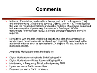 Comments
• In terms of 'evolution', early radio schemes and radio on long wave (LW)
and medium wave (MW) to this day use DSBAM with m < 1. The reason for
this was the reduced complexity and cost of 'millions' of receivers compared
to the extra cost and power requirements of a few large LW/MW
transmitters for broadcast radio, i.e. simple envelope detectors only are
required.
• Nowadays, with modern integrated circuits, the cost and complexity of
synchronous demodulators is much reduced especially compared to the
additional features such as synthesised LO, display, FM etc. available in
modern receivers.
Amplitude Modulation forms the basis for:
• Digital Modulation – Amplitude Shift Keying ASK
• Digital Modulation – Phase Reversal Keying PRK
• Multiplexing – Frequency Division Multiplexing FDM
• Up conversion – Radio transmitters
• Down conversion – Radio receivers
 