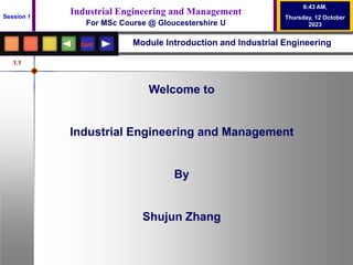 1.1
Quit
Industrial Engineering and Management
For MSc Course @ Gloucestershire U
Session 1
6:43 AM,
Thursday, 12 October
2023
Module Introduction and Industrial Engineering
Welcome to
Industrial Engineering and Management
By
Shujun Zhang
 