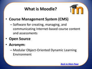 What is Moodle?

• Course Management System (CMS)
  – Software for creating, managing, and
    communicating Internet-based course content
    and assessments
• Open Source
• Acronym:
  – Modular Object-Oriented Dynamic Learning
    Environment

                                  Back to Main Page
 