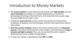 Introduction to Money Markets
 The money market is where financial instruments with high liquidity and very
short maturities are traded. It is used by participants as a means for
borrowing and lending in the short term, with maturities that usually range
from overnight to just under a year.
 Among the most common money market instruments are treasury bills,
certificates of deposits, commercial paper, and the most recent ones interest
rates swaps.
 Over-the-counter trading is done in the money market and it is a wholesale
process. The nature of transactions in this market is such that they are large in
amount and high in volume. Thus, we can say that the entire market is
dominated by a small number of large players.
 In India, this market is regulated by both RBI and SEBI.
 