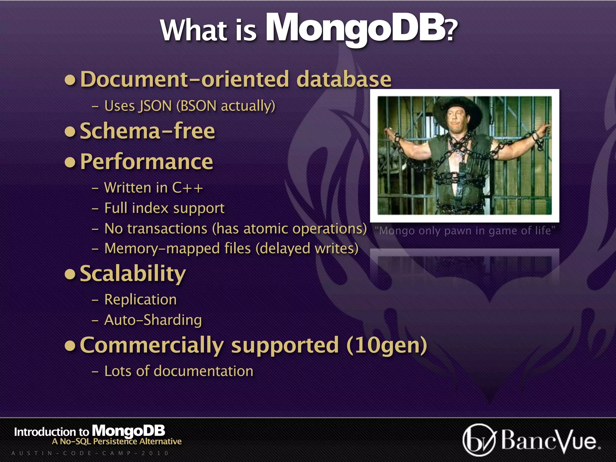What is MongoDB?
             • Document-oriented database
                    - Uses JSON (BSON actually)
             • Schema-free
             • Performance
                    -   Written in C++
                    -   Full index support
                    -   No transactions (has atomic operations)   “Mongo only pawn in game of life”
                    -   Memory-mapped files (delayed writes)
             • Scalability
                    - Replication
                    - Auto-Sharding
             • Commercially supported (10gen)
                    - Lots of documentation



Introduction to MongoDB
          A No-SQL Persistence Alternative
A U S T I N - C O D E - C A M P - 2 0 1 0
 