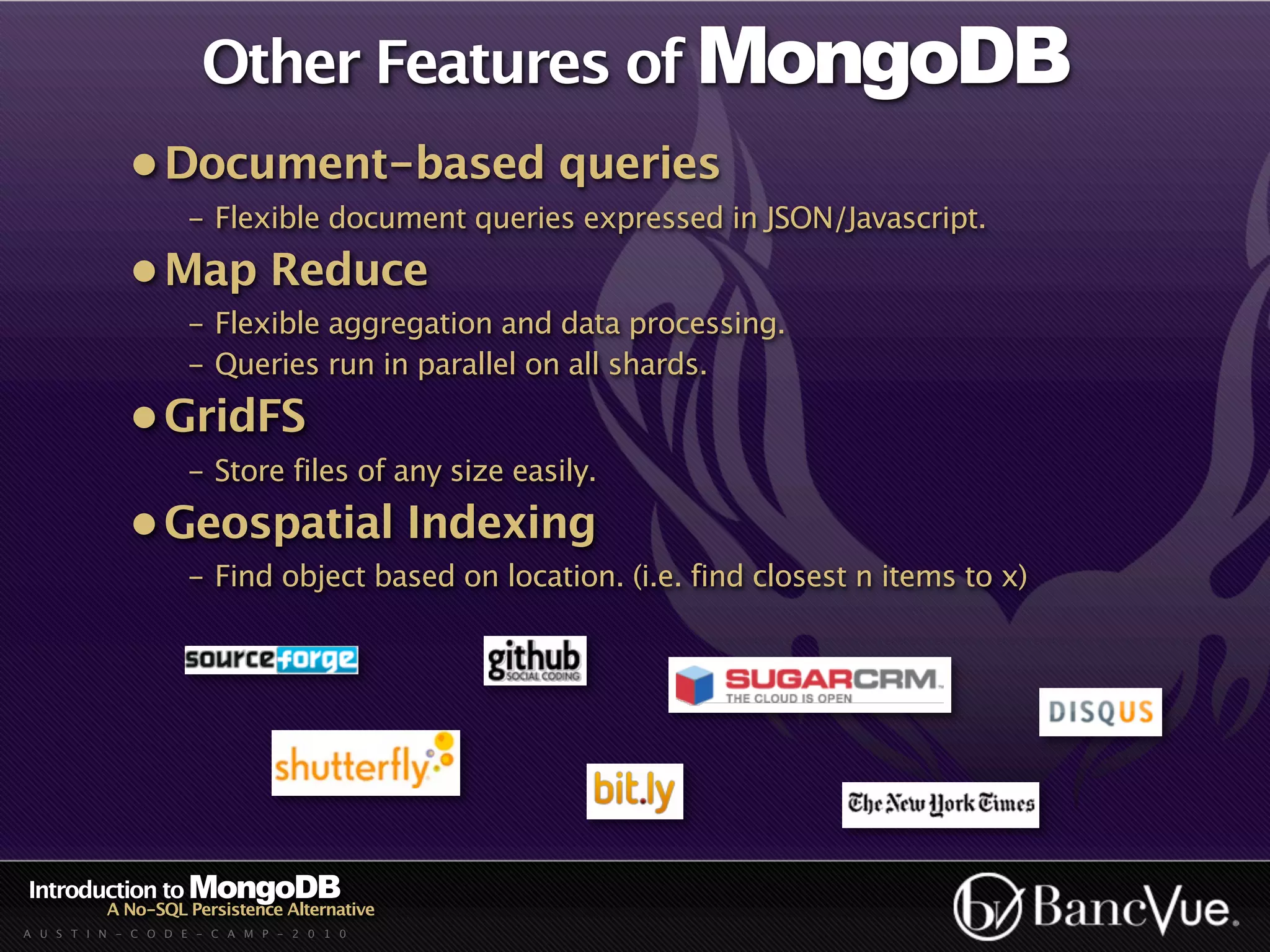 Other Features of MongoDB
             • Document-based queries
                    - Flexible document queries expressed in JSON/Javascript.
             • Map Reduce
                    - Flexible aggregation and data processing.
                    - Queries run in parallel on all shards.
             • GridFS
                    - Store files of any size easily.
             • Geospatial Indexing
                    - Find object based on location. (i.e. find closest n items to x)




Introduction to MongoDB
          A No-SQL Persistence Alternative
A U S T I N - C O D E - C A M P - 2 0 1 0
 