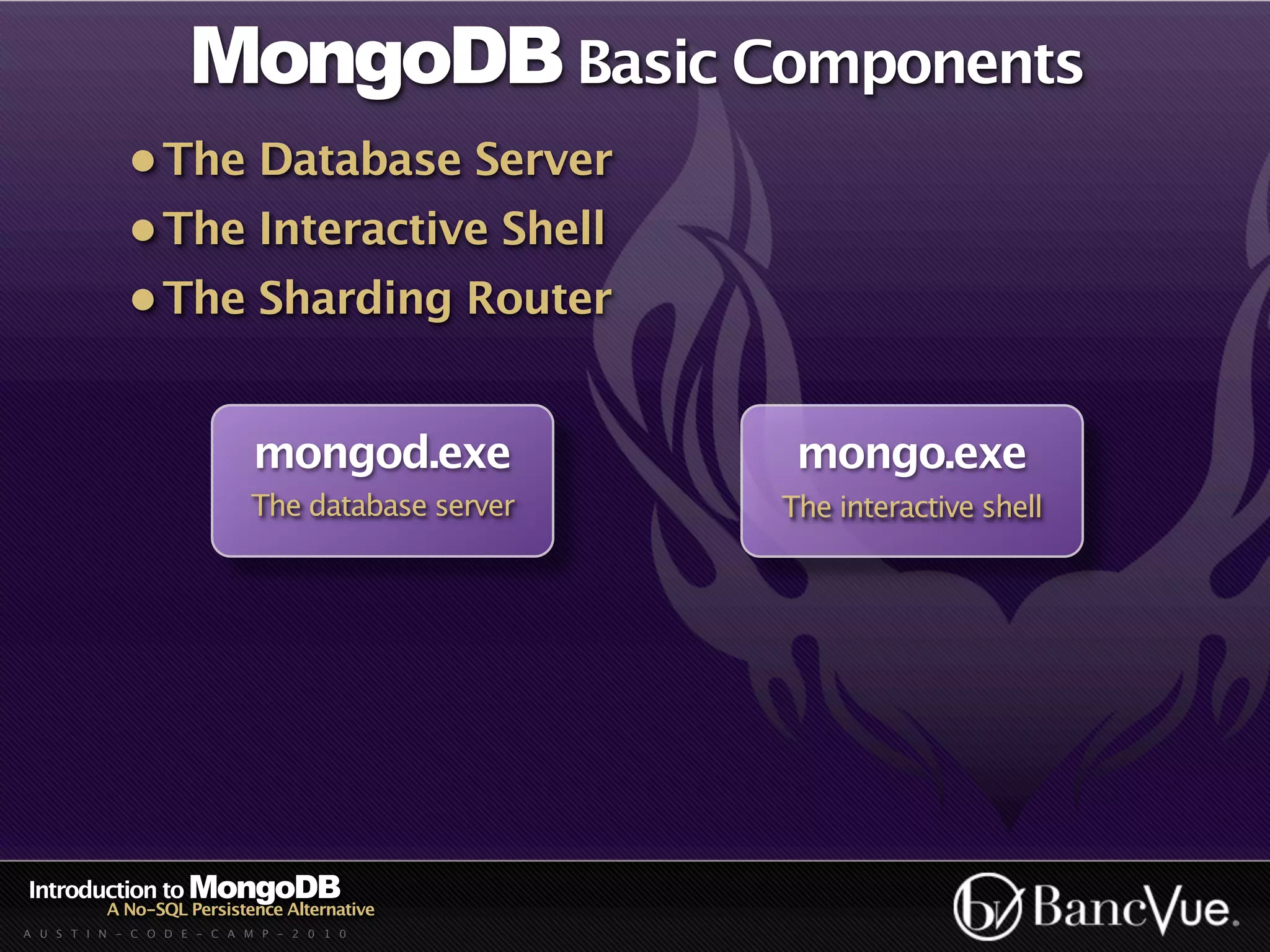 MongoDB Basic Components
             • The Database Server
             • The Interactive Shell
             • The Sharding Router


                             mongod.exe            mongo.exe
                            The database server   The interactive shell




Introduction to MongoDB
          A No-SQL Persistence Alternative
A U S T I N - C O D E - C A M P - 2 0 1 0
 