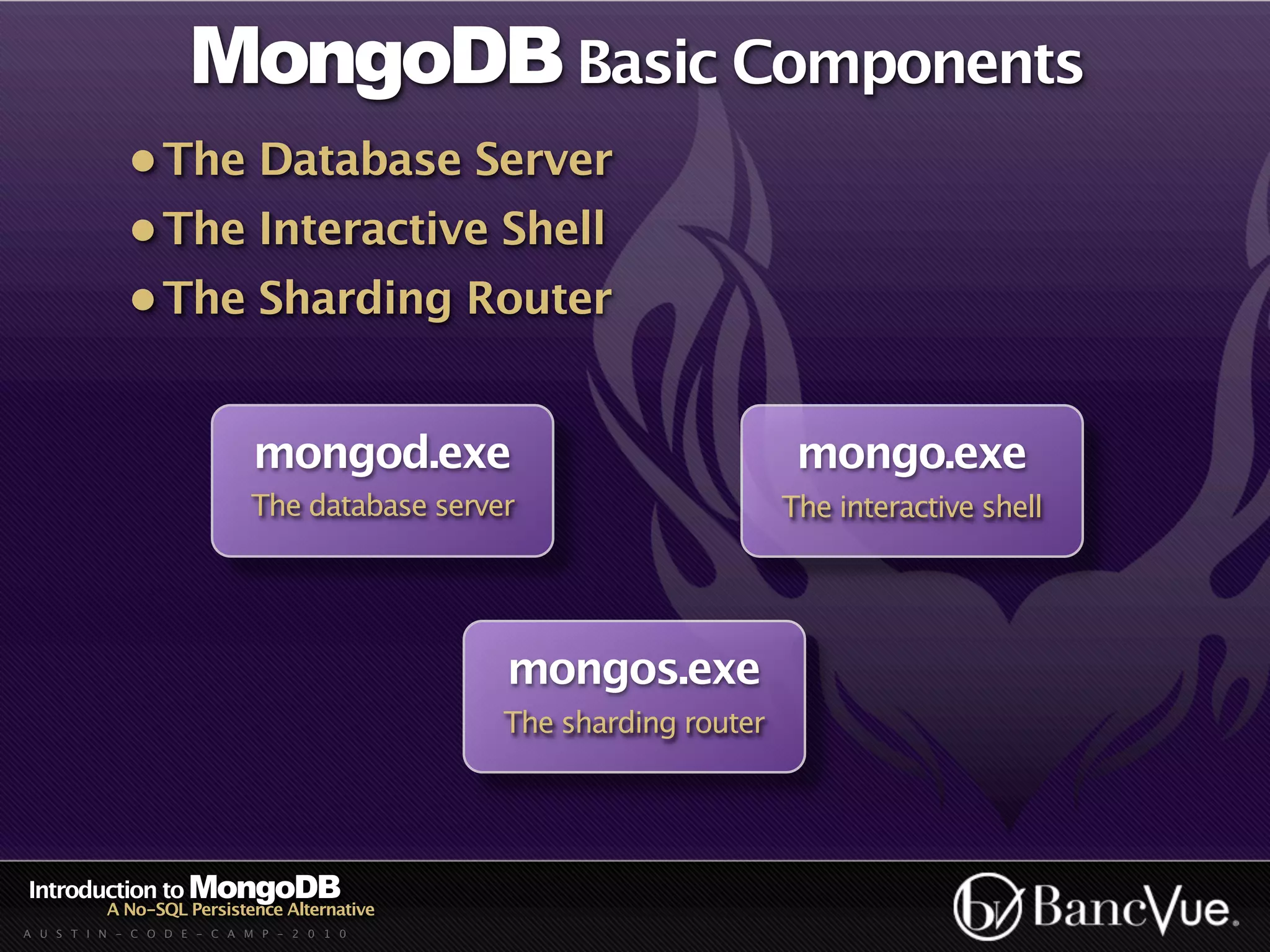 MongoDB Basic Components
             • The Database Server
             • The Interactive Shell
             • The Sharding Router


                             mongod.exe                              mongo.exe
                            The database server                     The interactive shell




                                              mongos.exe
                                              The sharding router




Introduction to MongoDB
          A No-SQL Persistence Alternative
A U S T I N - C O D E - C A M P - 2 0 1 0
 