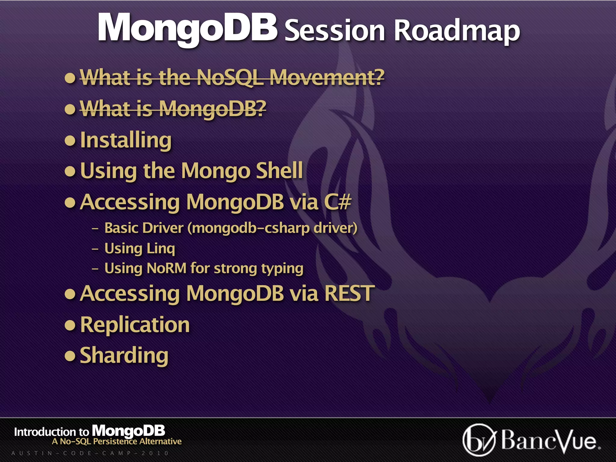 MongoDB Session Roadmap
             • What is the NoSQL Movement?
             • What is MongoDB?
             • Installing
             • Using the Mongo Shell
             • Accessing MongoDB via C#
                    - Basic Driver (mongodb-csharp driver)
                    - Using Linq
                    - Using NoRM for strong typing
             • Accessing MongoDB via REST
             • Replication
             • Sharding


Introduction to MongoDB
          A No-SQL Persistence Alternative
A U S T I N - C O D E - C A M P - 2 0 1 0
 