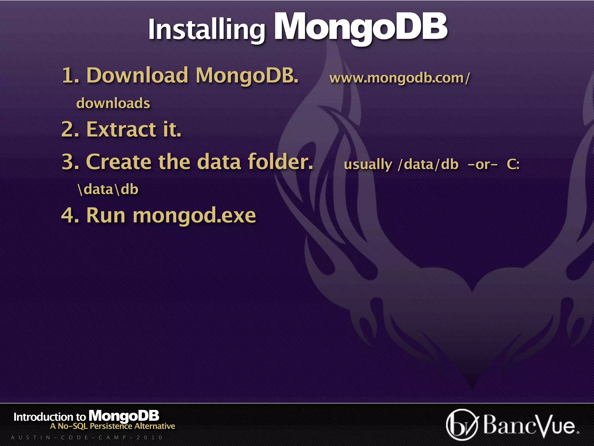 Installing MongoDB
             1. Download MongoDB.             www.mongodb.com/
                 downloads

             2. Extract it.
             3. Create the data folder.        usually /data/db -or- C:
                 datadb

             4. Run mongod.exe




Introduction to MongoDB
          A No-SQL Persistence Alternative
A U S T I N - C O D E - C A M P - 2 0 1 0
 