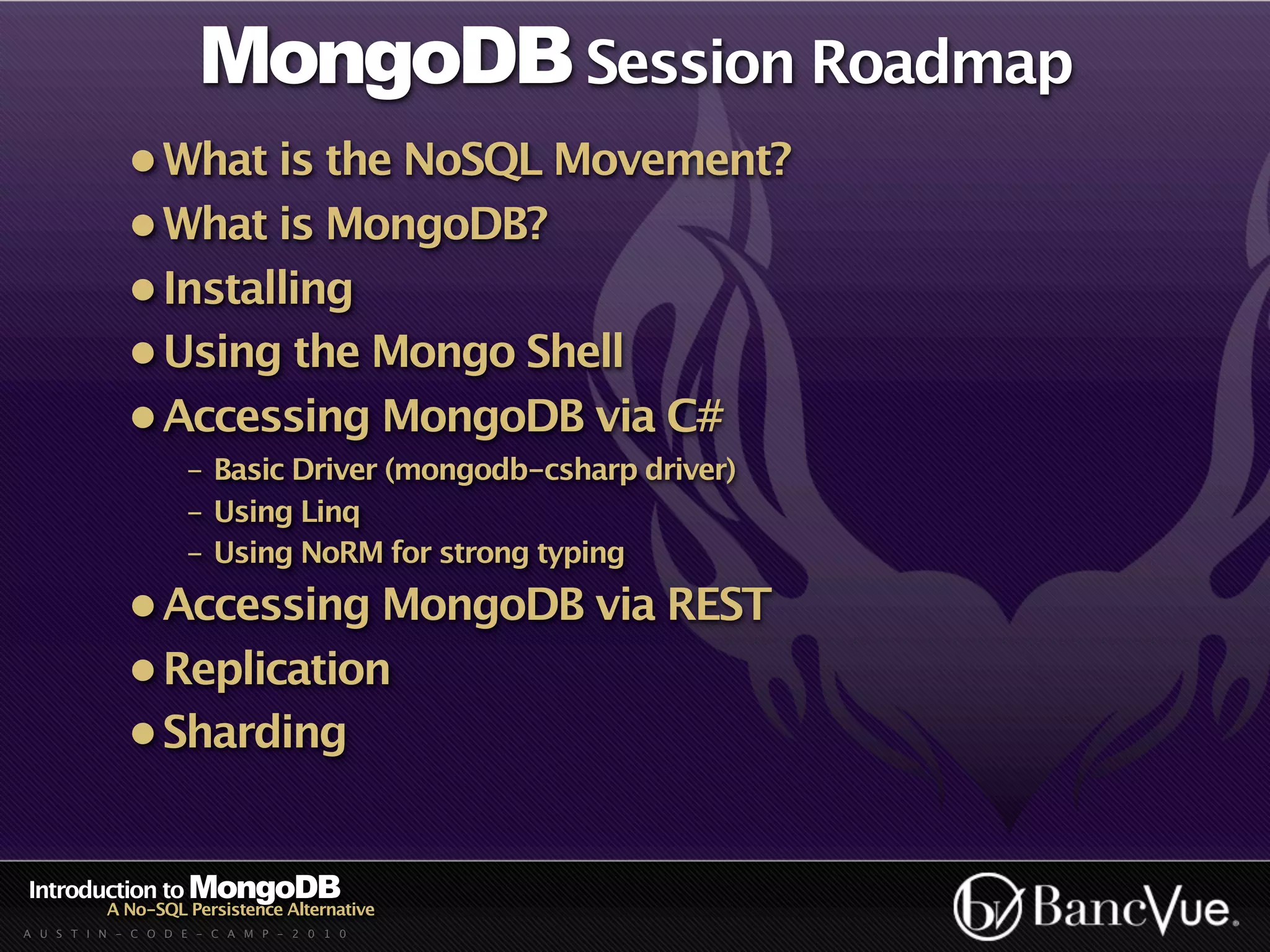 MongoDB Session Roadmap
             • What is the NoSQL Movement?
             • What is MongoDB?
             • Installing
             • Using the Mongo Shell
             • Accessing MongoDB via C#
                    - Basic Driver (mongodb-csharp driver)
                    - Using Linq
                    - Using NoRM for strong typing
             • Accessing MongoDB via REST
             • Replication
             • Sharding


Introduction to MongoDB
          A No-SQL Persistence Alternative
A U S T I N - C O D E - C A M P - 2 0 1 0
 