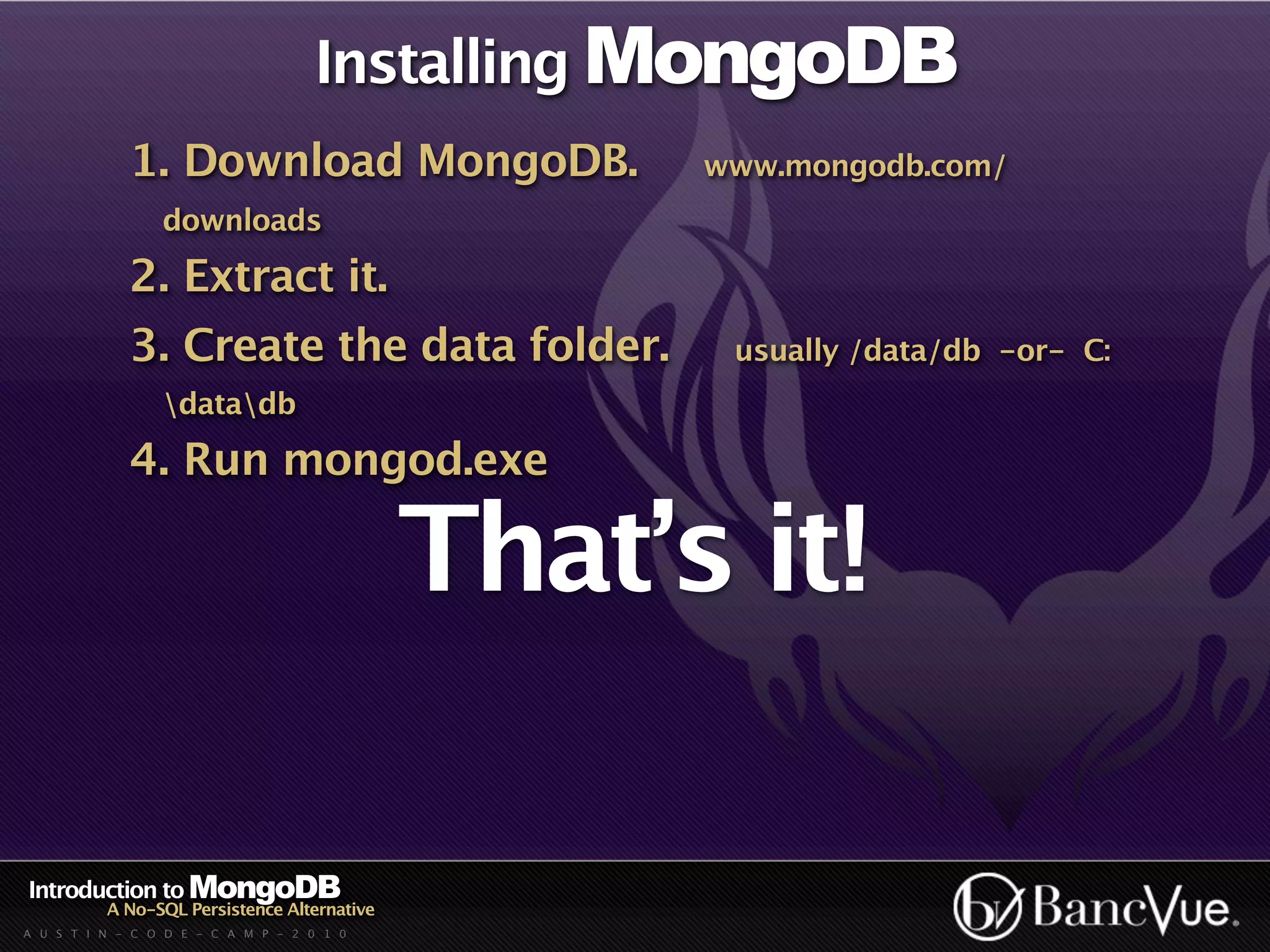 Installing MongoDB
             1. Download MongoDB.                  www.mongodb.com/
                 downloads

             2. Extract it.
             3. Create the data folder.             usually /data/db -or- C:
                 datadb

             4. Run mongod.exe

                                             That’s it!

Introduction to MongoDB
          A No-SQL Persistence Alternative
A U S T I N - C O D E - C A M P - 2 0 1 0
 