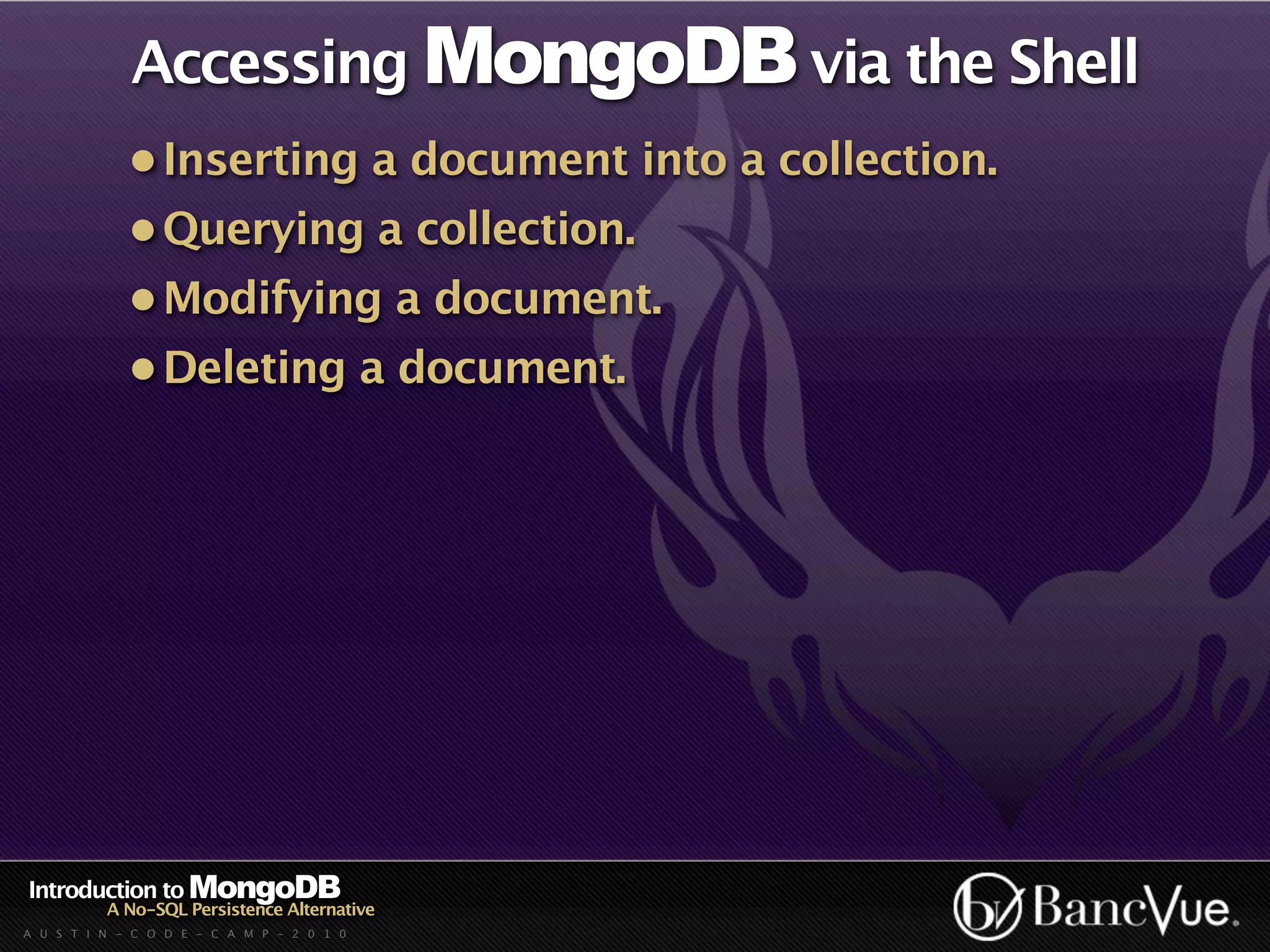 Accessing MongoDB via the Shell
             • Inserting a document into a collection.
             • Querying a collection.
             • Modifying a document.
             • Deleting a document.




Introduction to MongoDB
          A No-SQL Persistence Alternative
A U S T I N - C O D E - C A M P - 2 0 1 0
 