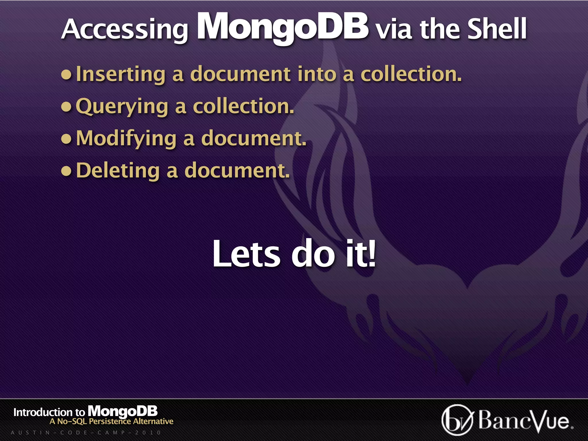 Accessing MongoDB via the Shell
             • Inserting a document into a collection.
             • Querying a collection.
             • Modifying a document.
             • Deleting a document.



                                             Lets do it!



Introduction to MongoDB
          A No-SQL Persistence Alternative
A U S T I N - C O D E - C A M P - 2 0 1 0
 