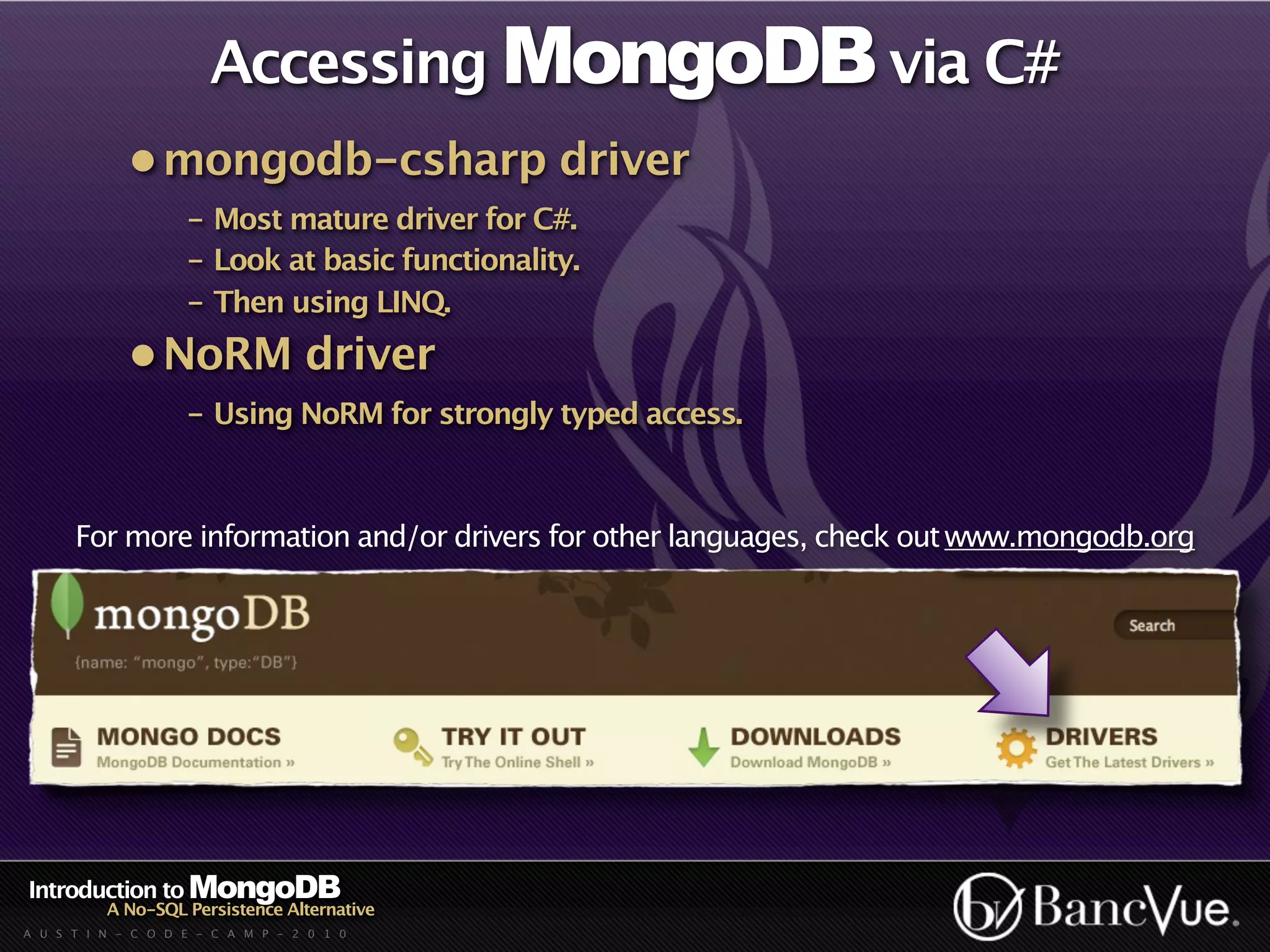 Accessing MongoDB via C#
             • mongodb-csharp driver
                    - Most mature driver for C#.
                    - Look at basic functionality.
                    - Then using LINQ.
             • NoRM driver
                    - Using NoRM for strongly typed access.



      For more information and/or drivers for other languages, check out www.mongodb.org




Introduction to MongoDB
          A No-SQL Persistence Alternative
A U S T I N - C O D E - C A M P - 2 0 1 0
 