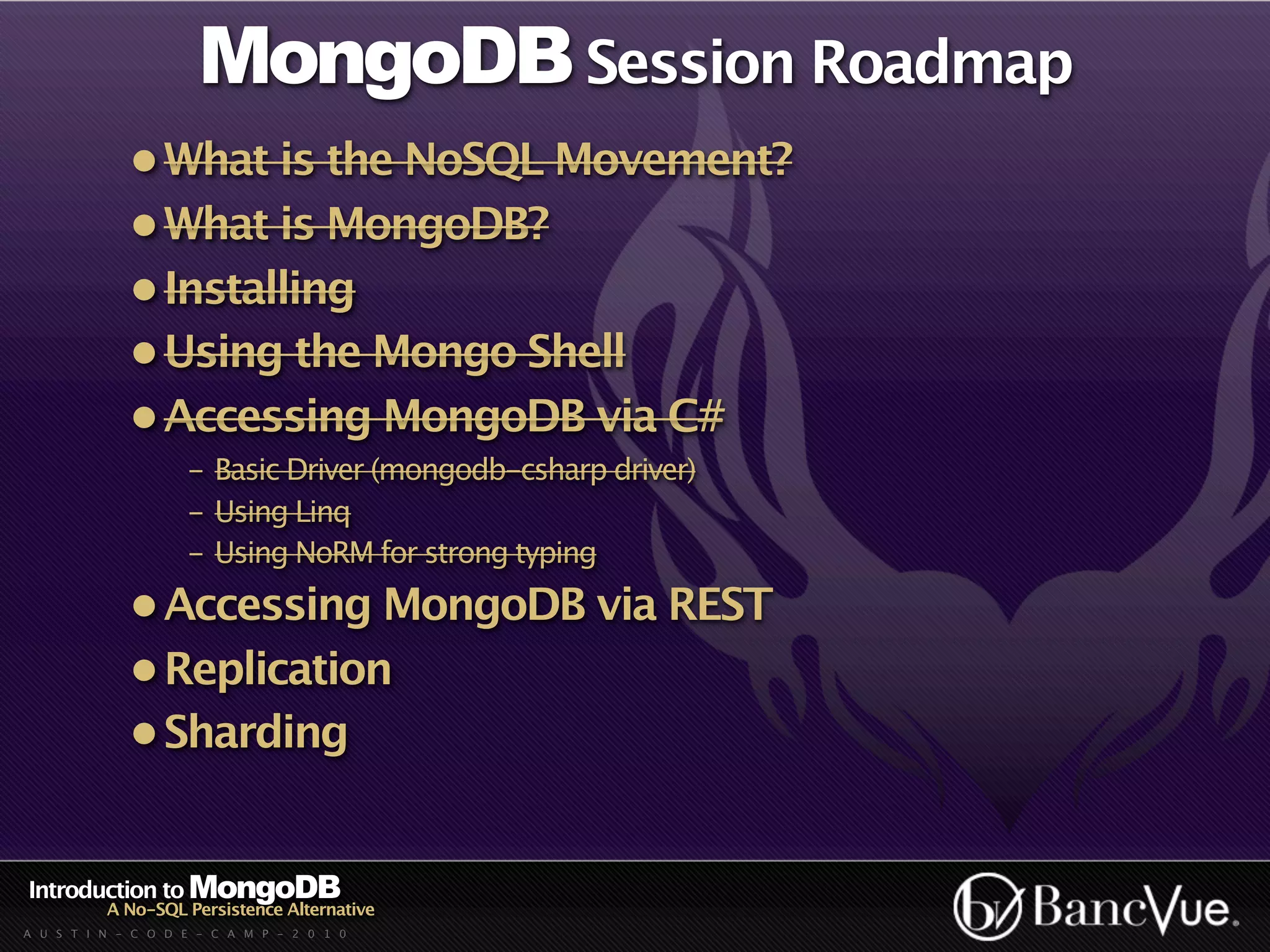 MongoDB Session Roadmap
             • What is the NoSQL Movement?
             • What is MongoDB?
             • Installing
             • Using the Mongo Shell
             • Accessing MongoDB via C#
                    - Basic Driver (mongodb-csharp driver)
                    - Using Linq
                    - Using NoRM for strong typing
             • Accessing MongoDB via REST
             • Replication
             • Sharding


Introduction to MongoDB
          A No-SQL Persistence Alternative
A U S T I N - C O D E - C A M P - 2 0 1 0
 