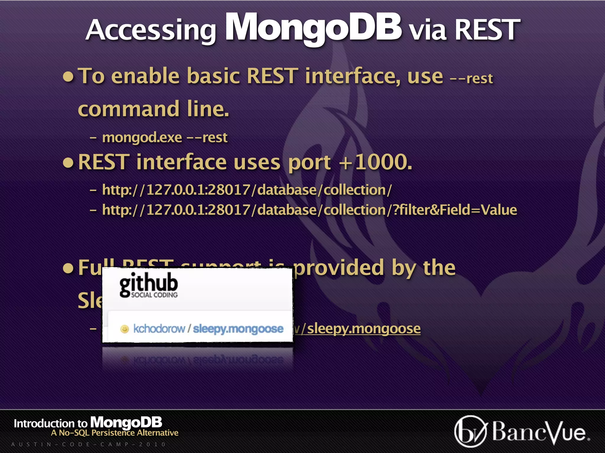 Accessing MongoDB via REST
             • To enable basic REST interface, use --rest
                 command line.
                    - mongod.exe --rest
             • REST interface uses port +1000.
                    - http://127.0.0.1:28017/database/collection/
                    - http://127.0.0.1:28017/database/collection/?filter&Field=Value



             • Full REST support is provided by the
                 Sleepy.Mongoose lib.
                    - http://github.com/kchodorow/sleepy.mongoose




Introduction to MongoDB
          A No-SQL Persistence Alternative
A U S T I N - C O D E - C A M P - 2 0 1 0
 