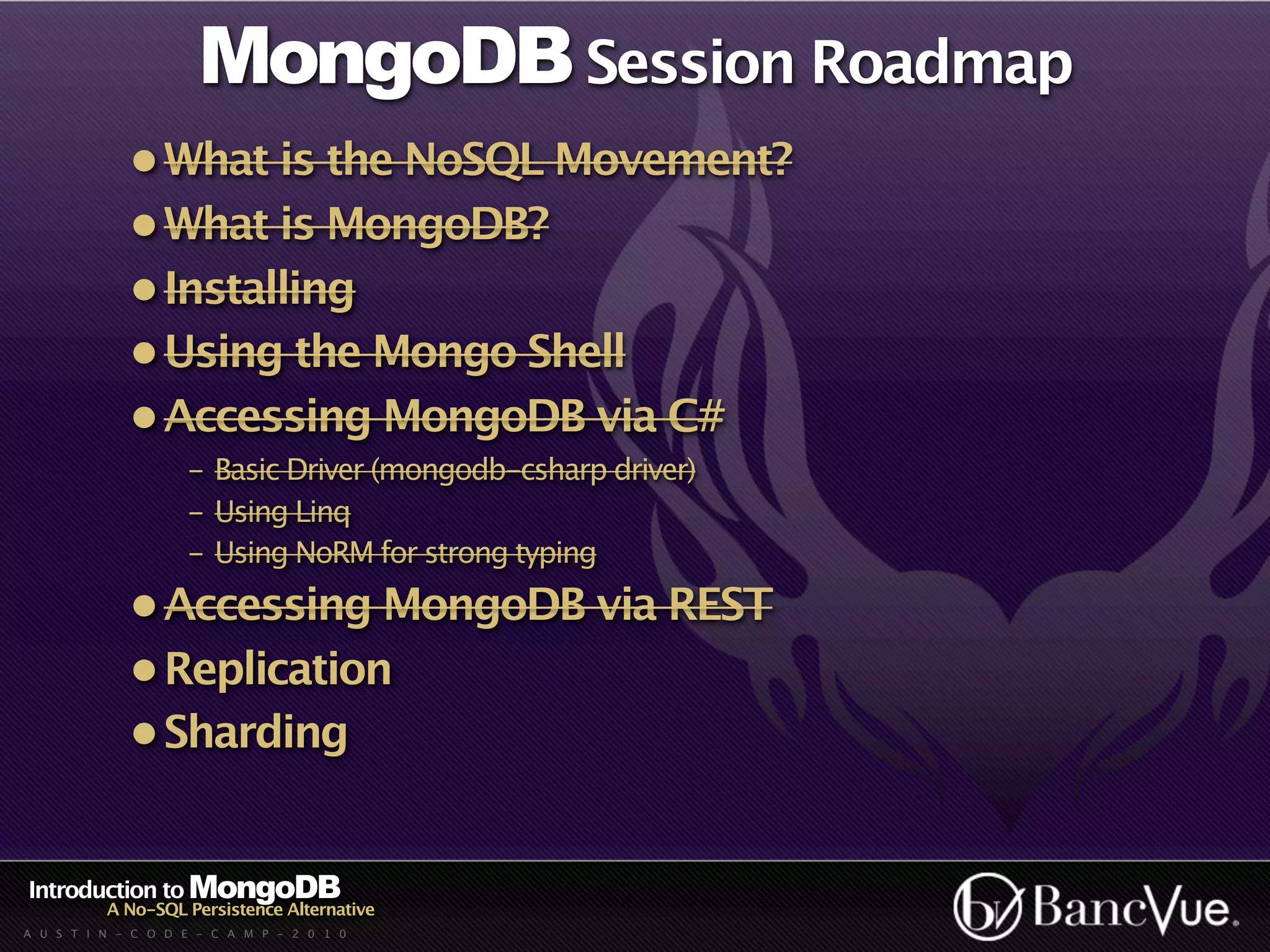 MongoDB Session Roadmap
             • What is the NoSQL Movement?
             • What is MongoDB?
             • Installing
             • Using the Mongo Shell
             • Accessing MongoDB via C#
                    - Basic Driver (mongodb-csharp driver)
                    - Using Linq
                    - Using NoRM for strong typing
             • Accessing MongoDB via REST
             • Replication
             • Sharding


Introduction to MongoDB
          A No-SQL Persistence Alternative
A U S T I N - C O D E - C A M P - 2 0 1 0
 