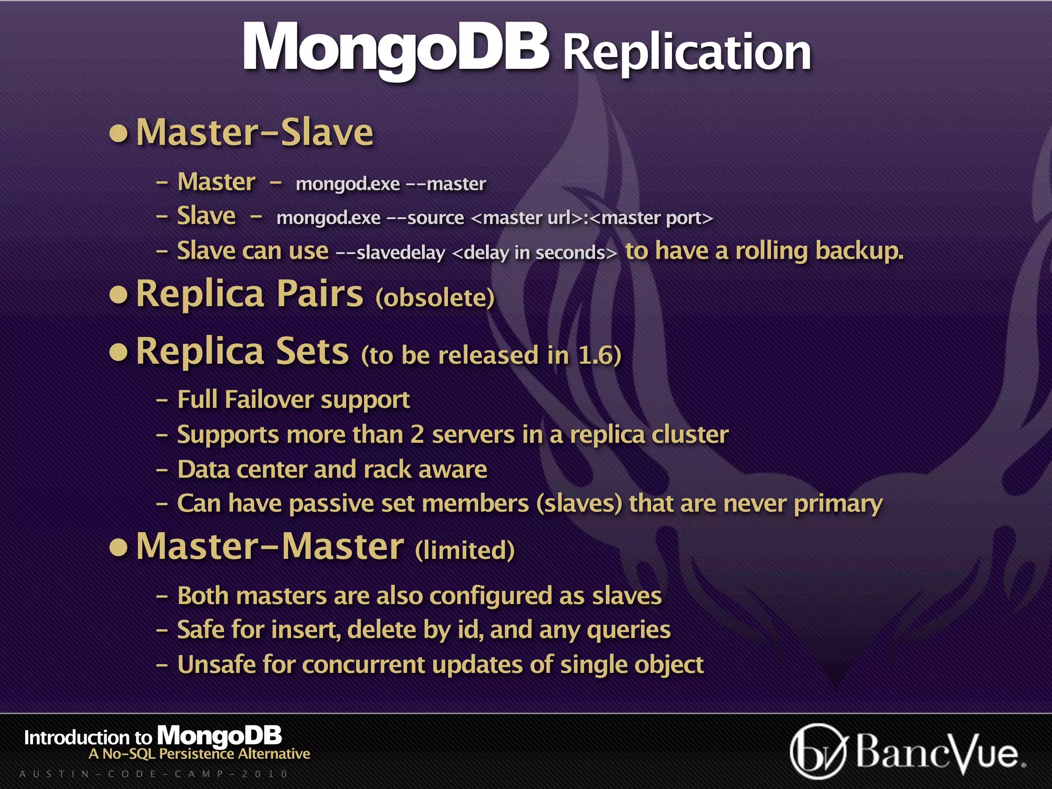 MongoDB Replication
             • Master-Slave
                    - Master - mongod.exe --master
                    - Slave - mongod.exe --source <master url>:<master port>
                    - Slave can use --slavedelay <delay in seconds> to have a rolling backup.
             • Replica Pairs (obsolete)
             • Replica Sets (to be released in 1.6)
                    - Full Failover support
                    - Supports more than 2 servers in a replica cluster
                    - Data center and rack aware
                    - Can have passive set members (slaves) that are never primary
             • Master-Master (limited)
                    - Both masters are also configured as slaves
                    - Safe for insert, delete by id, and any queries
                    - Unsafe for concurrent updates of single object

Introduction to MongoDB
          A No-SQL Persistence Alternative
A U S T I N - C O D E - C A M P - 2 0 1 0
 