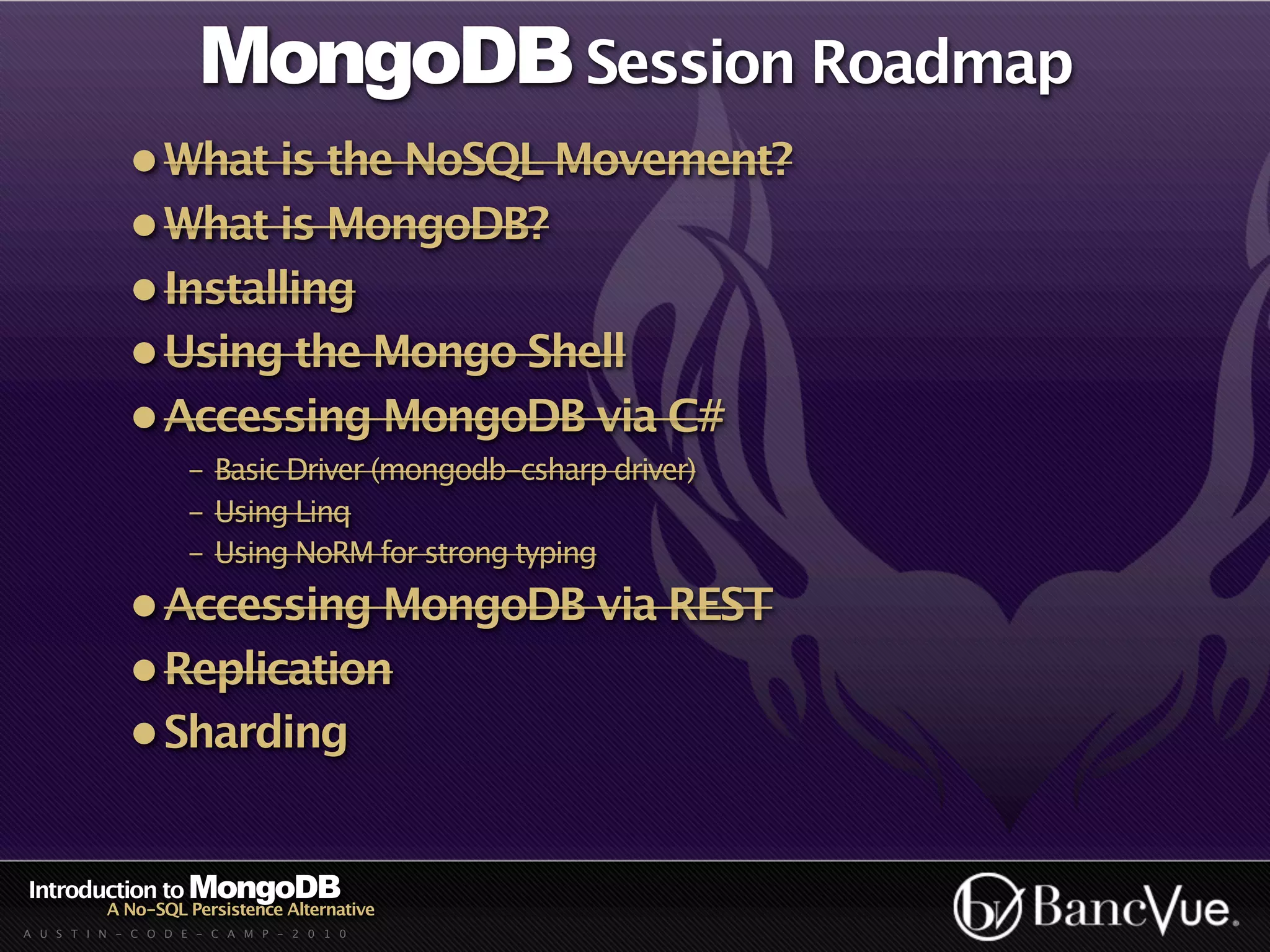 MongoDB Session Roadmap
             • What is the NoSQL Movement?
             • What is MongoDB?
             • Installing
             • Using the Mongo Shell
             • Accessing MongoDB via C#
                    - Basic Driver (mongodb-csharp driver)
                    - Using Linq
                    - Using NoRM for strong typing
             • Accessing MongoDB via REST
             • Replication
             • Sharding


Introduction to MongoDB
          A No-SQL Persistence Alternative
A U S T I N - C O D E - C A M P - 2 0 1 0
 