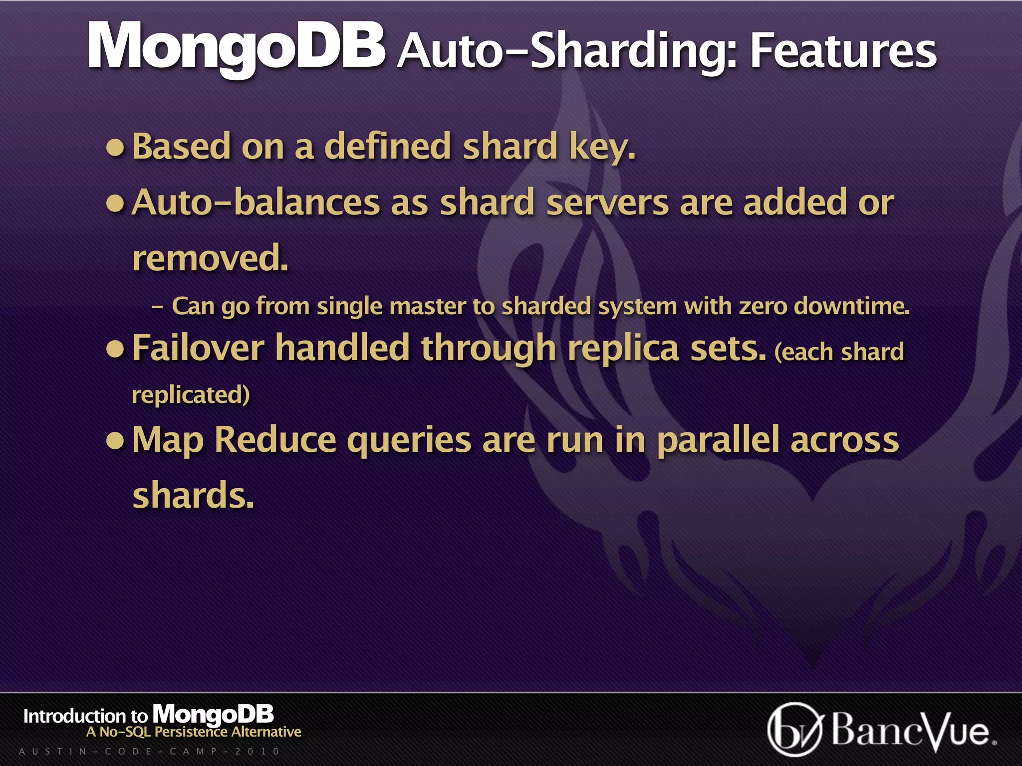 MongoDB Auto-Sharding: Features
             • Based on a defined shard key.
             • Auto-balances as shard servers are added or
                 removed.
                    - Can go from single master to sharded system with zero downtime.
             • Failover handled through replica sets. (each shard
                 replicated)

             • Map Reduce queries are run in parallel across
                 shards.




Introduction to MongoDB
          A No-SQL Persistence Alternative
A U S T I N - C O D E - C A M P - 2 0 1 0
 
