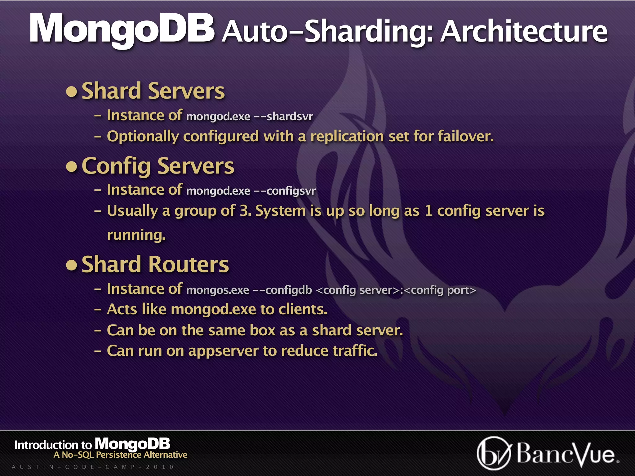 MongoDB Auto-Sharding: Architecture
             • Shard Servers
                    - Instance of mongod.exe --shardsvr
                    - Optionally configured with a replication set for failover.

             • Config Servers
                    - Instance of mongod.exe --configsvr
                    - Usually a group of 3. System is up so long as 1 config server is
                        running.

             • Shard Routers
                    - Instance of mongos.exe --configdb <config server>:<config port>
                    - Acts like mongod.exe to clients.
                    - Can be on the same box as a shard server.
                    - Can run on appserver to reduce traffic.




Introduction to MongoDB
          A No-SQL Persistence Alternative
A U S T I N - C O D E - C A M P - 2 0 1 0
 