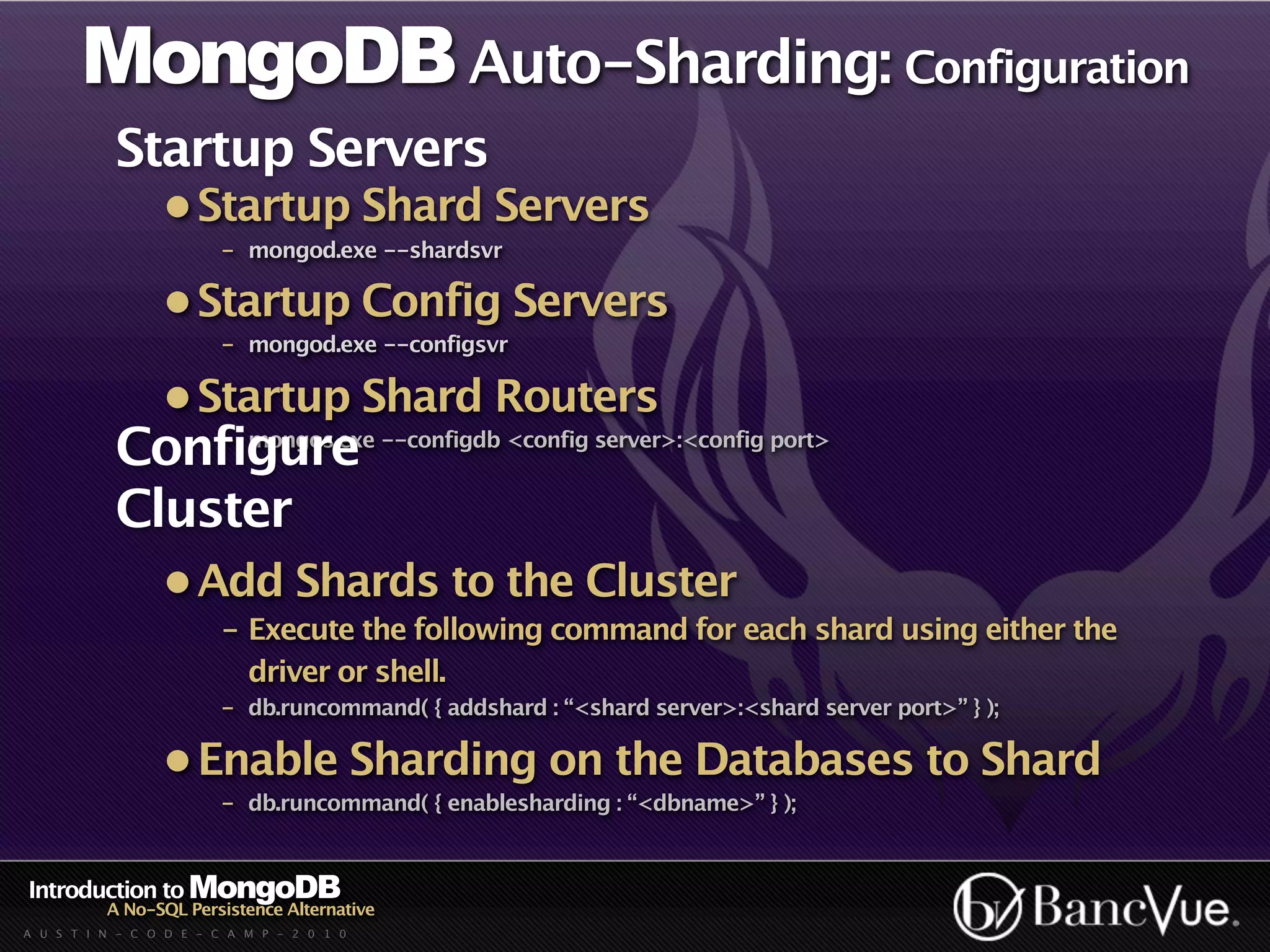 MongoDB Auto-Sharding: Configuration
           Startup Servers
                 • Startup Shard Servers
                         - mongod.exe --shardsvr

                 • Startup Config Servers
                         - mongod.exe --configsvr

                 • Startup Shard Routers
           Configure --configdb <config server>:<config port>
               - mongos.exe


           Cluster
                 • Add Shards to the Cluster
                         - Execute the following command for each shard using either the
                           driver or shell.
                         - db.runcommand( { addshard : “<shard server>:<shard server port>” } );

                 • Enable Sharding on the Databases to Shard
                         - db.runcommand( { enablesharding : “<dbname>” } );


Introduction to MongoDB
          A No-SQL Persistence Alternative
A U S T I N - C O D E - C A M P - 2 0 1 0
 