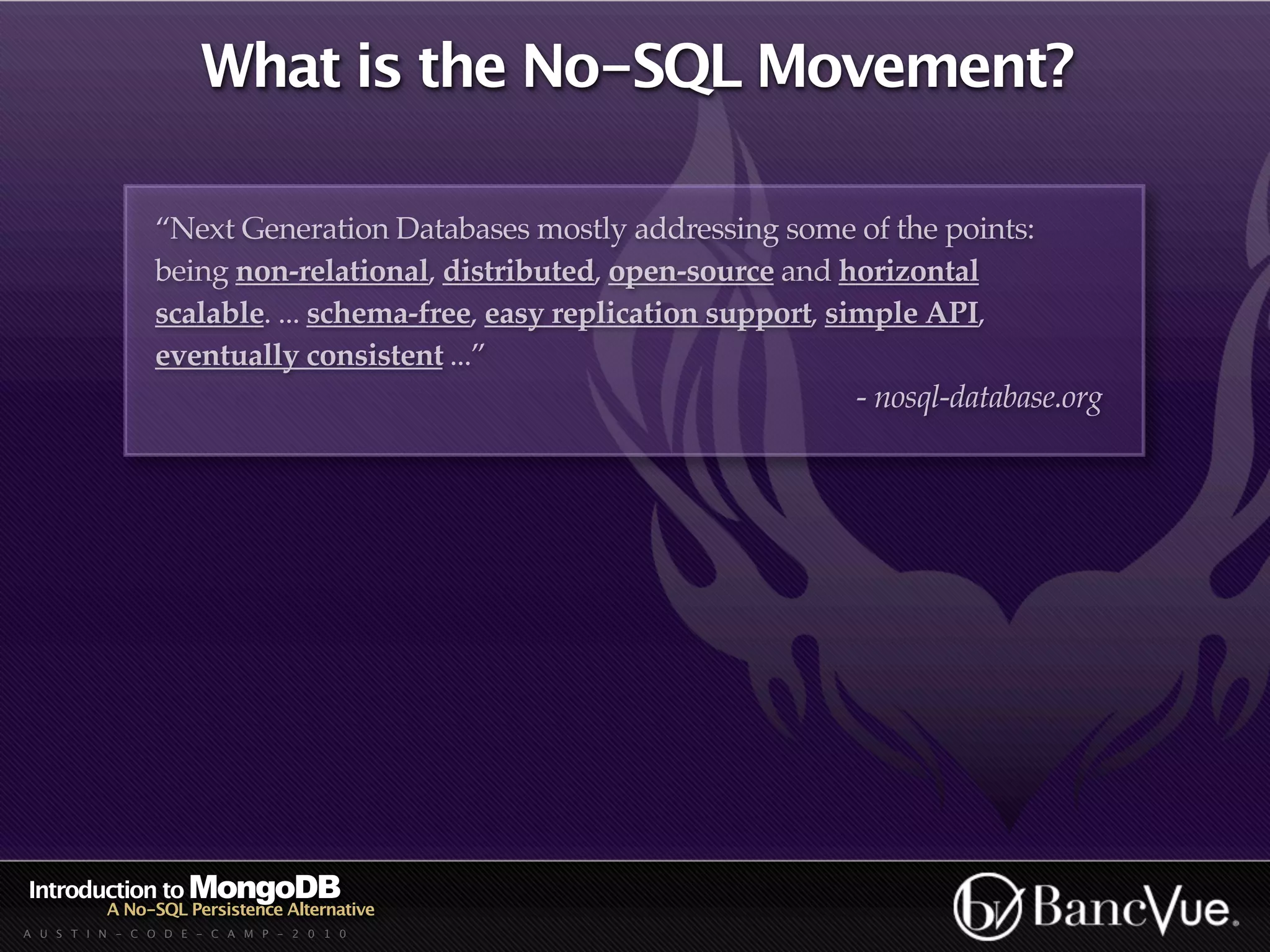 What is the No-SQL Movement?

                “Next Generation Databases mostly addressing some of the points:
                being non-relational, distributed, open-source and horizontal
                scalable. ... schema-free, easy replication support, simple API,
                eventually consistent ...”
                                                                       - nosql-database.org




Introduction to MongoDB
          A No-SQL Persistence Alternative
A U S T I N - C O D E - C A M P - 2 0 1 0
 